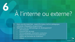 À l’interne ou externe? 
•Avez-vous les expertises : expert/formateur, techno-pédagogue, scénariste, infographie, programmeur? 
•Maîtrisez-vous la méthodologie de développement? 
•Devis de projet 
•Énoncé & Plan de projet 
•Techno-pédagogie, scénarisation, production 
•Rapport d’avancement & responsabilisation 
•Gestion des demandes de modification 
•Clôture  