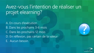 Avez-vous l’intention de réaliser un projet elearning? 
A. En cours d’exécution 
B. Dans les prochains 3-6 mois 
C. Dans les prochains 12 mois 
D. En réflexion, pas certain de la valeur 
E. Aucun besoin  