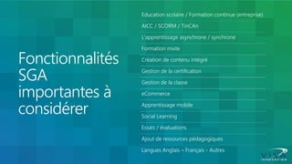 Fonctionnalités SGA importantes à considérer 
Education scolaire / Formation continue (entreprise) 
AICC / SCORM / TinCAn 
L'apprentissage asynchrone / synchrone 
Formation mixte 
Création de contenu intégré 
Gestion de la certification 
Gestion de la classe 
eCommerce 
Apprentissage mobile 
Social Learning 
Essais / évaluations 
Ajout de ressources pédagogiques 
Langues Anglais – Français - Autres  