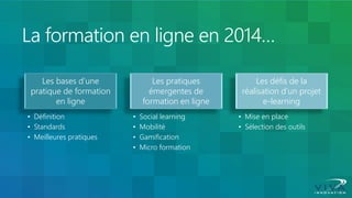 La formation en ligne en 2014… 
Les bases d’une pratique de formation en ligne 
•Définition 
•Standards 
•Meilleures pratiques 
Les pratiques émergentes de formation en ligne 
•Social learning 
•Mobilité 
•Gamification 
•Micro formation 
Les défis de la réalisation d’un projet e-learning 
•Mise en place 
•Sélection des outils  