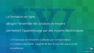 La formation en ligne, désigne l'ensemble des solutions et moyens permettant l‘apprentissage par des moyens électroniques. → N’inclut pas les formations à distance par correspondance → Condition essentielle : Capacité de faire le suivi des acquis et des compétences  