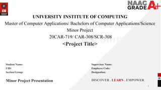 1
An Overview
of Computing
&
Career
Planning
UNIVERSITY INSTITUTE OF COMPUTING
Master of Computer Applications/ Bachelors of Computer Applications/Science
Minor Project
20CAR-719/ CAR-308/SCR-308
<Project Title>
Minor Project Presentation DISCOVER . LEARN . EMPOWER
Student Name:
UID:
Section/Group:
Supervisor Name:
Employee Code:
Designation:
 