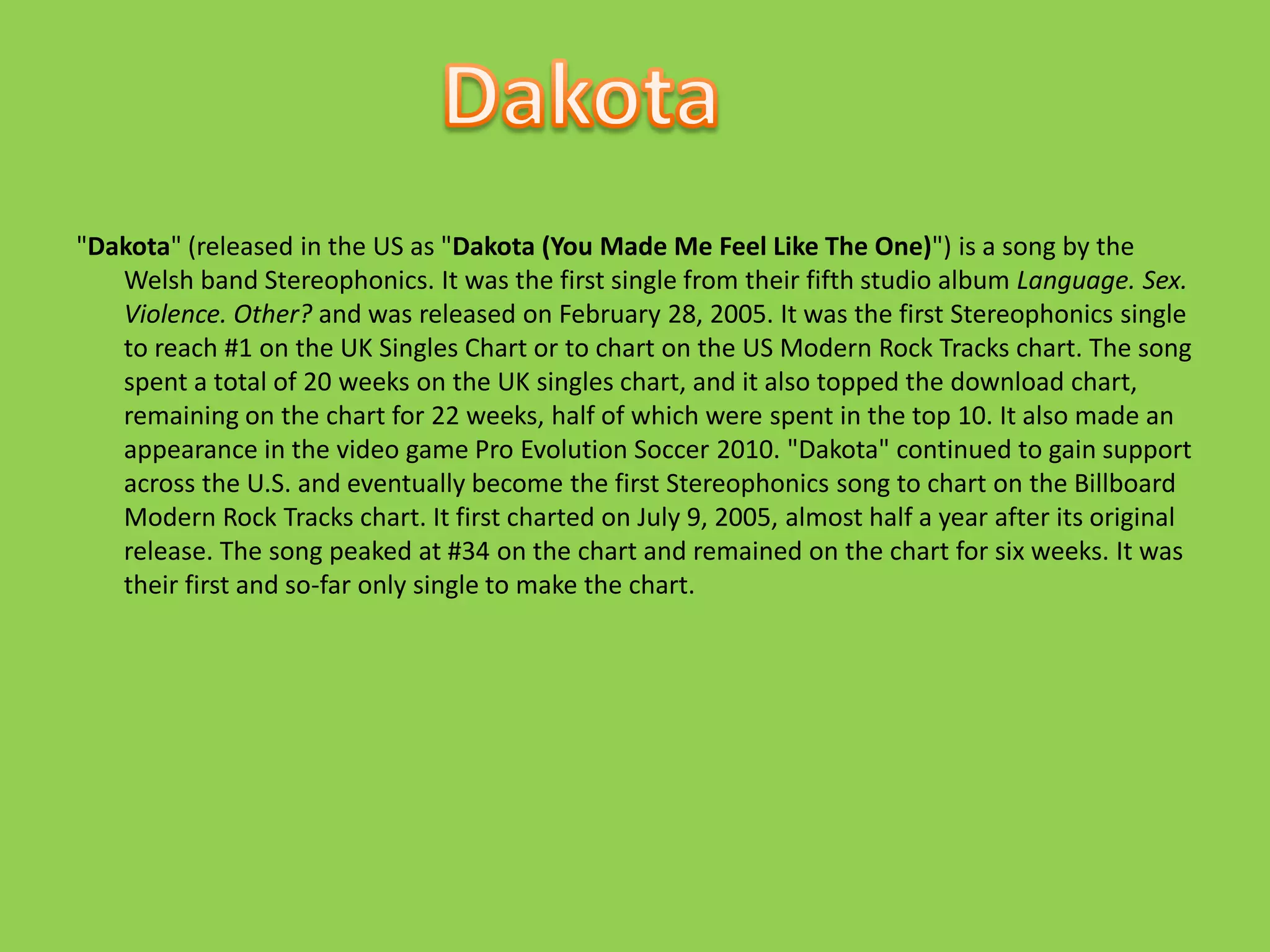 "Dakota" (released in the US as "Dakota (You Made Me Feel Like The One)") is a song by the Welsh band Stereophonics. It was the first single from their fifth studio album Language. Sex. Violence. Other? and was released on February 28, 2005. It was the first Stereophonics single to reach #1 on the UK Singles Chart or to chart on the US Modern Rock Tracks chart. The song spent a total of 20 weeks on the UK singles chart, and it also topped the download chart, remaining on the chart for 22 weeks, half of which were spent in the top 10. It also made an appearance in the video game Pro Evolution Soccer 2010. "Dakota" continued to gain support across the U.S. and eventually become the first Stereophonics song to chart on the Billboard Modern Rock Tracks chart. It first charted on July 9, 2005, almost half a year after its original release. The song peaked at #34 on the chart and remained on the chart for six weeks. It was their first and so-far only single to make the chart.Dakota