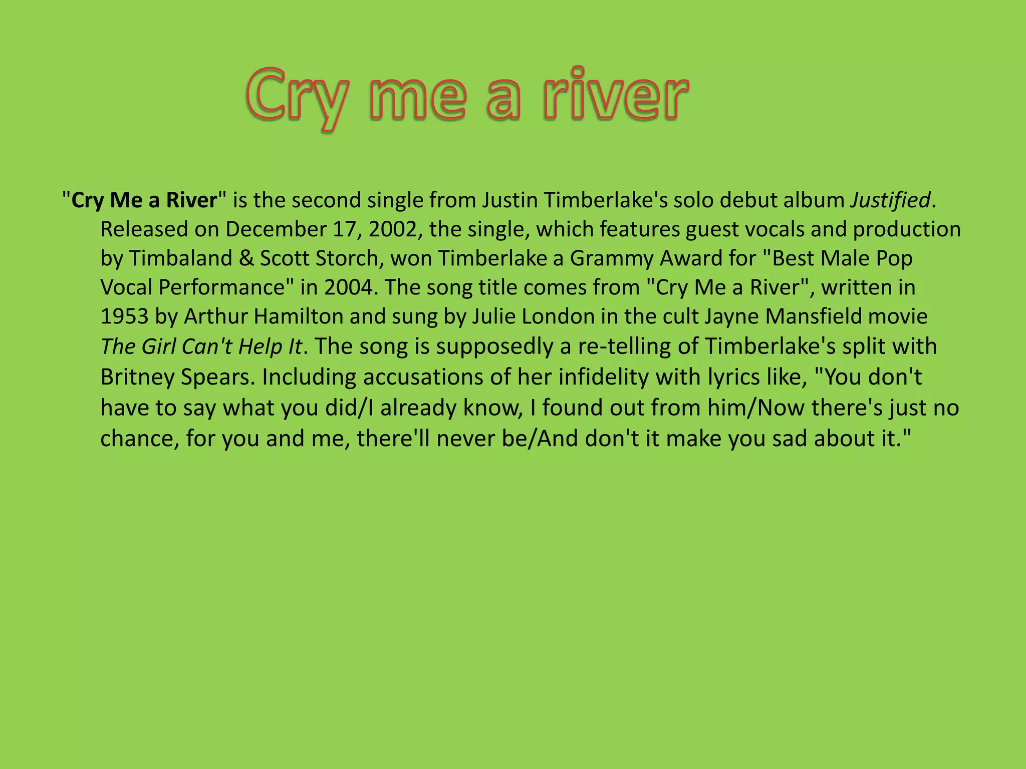 "Cry Me a River" is the second single from Justin Timberlake's solo debut album Justified. Released on December 17, 2002, the single, which features guest vocals and production by Timbaland & Scott Storch, won Timberlake a Grammy Award for "Best Male Pop Vocal Performance" in 2004. The song title comes from "Cry Me a River", written in 1953 by Arthur Hamilton and sung by Julie London in the cult Jayne Mansfield movie The Girl Can't Help It. The song is supposedly a re-telling of Timberlake's split with Britney Spears. Including accusations of her infidelity with lyrics like, "You don't have to say what you did/I already know, I found out from him/Now there's just no chance, for you and me, there'll never be/And don't it make you sad about it."Cry me a river