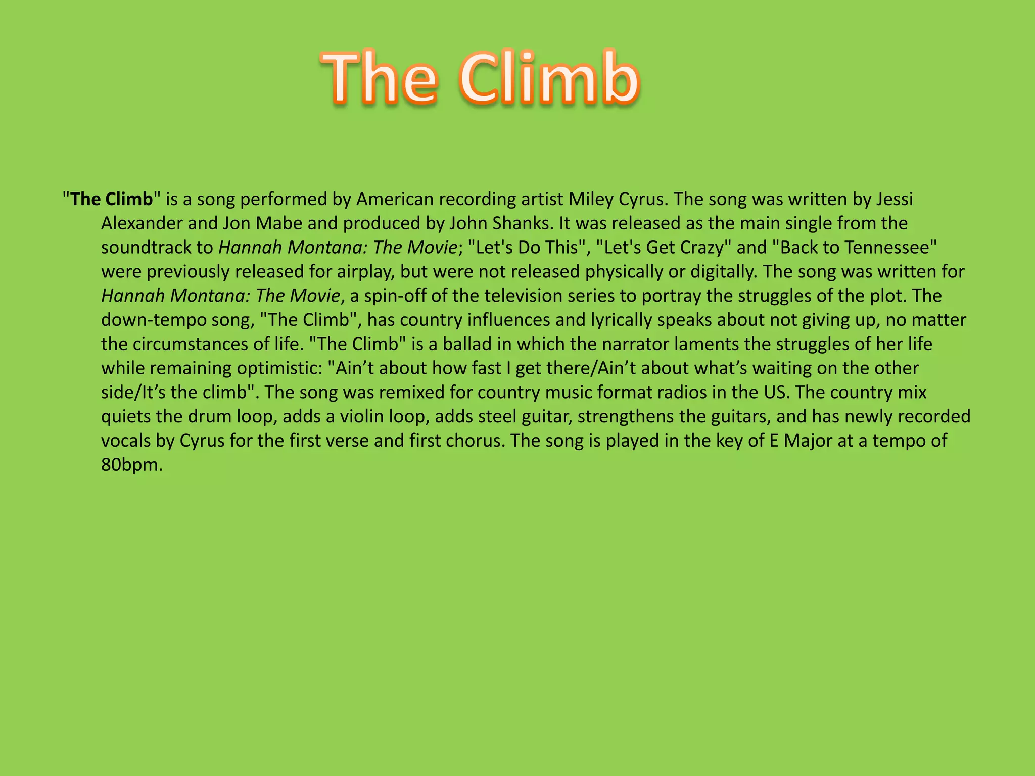 "The Climb" is a song performed by American recording artist Miley Cyrus. The song was written by Jessi Alexander and Jon Mabe and produced by John Shanks. It was released as the main single from the soundtrack to Hannah Montana: The Movie; "Let's Do This", "Let's Get Crazy" and "Back to Tennessee" were previously released for airplay, but were not released physically or digitally. The song was written for Hannah Montana: The Movie, a spin-off of the television series to portray the struggles of the plot. The down-tempo song, "The Climb", has country influences and lyrically speaks about not giving up, no matter the circumstances of life. "The Climb" is a ballad in which the narrator laments the struggles of her life while remaining optimistic: "Ain’t about how fast I get there/Ain’t about what’s waiting on the other side/It’s the climb". The song was remixed for country music format radios in the US. The country mix quiets the drum loop, adds a violin loop, adds steel guitar, strengthens the guitars, and has newly recorded vocals by Cyrus for the first verse and first chorus. The song is played in the key of E Major at a tempo of 80bpm.The Climb