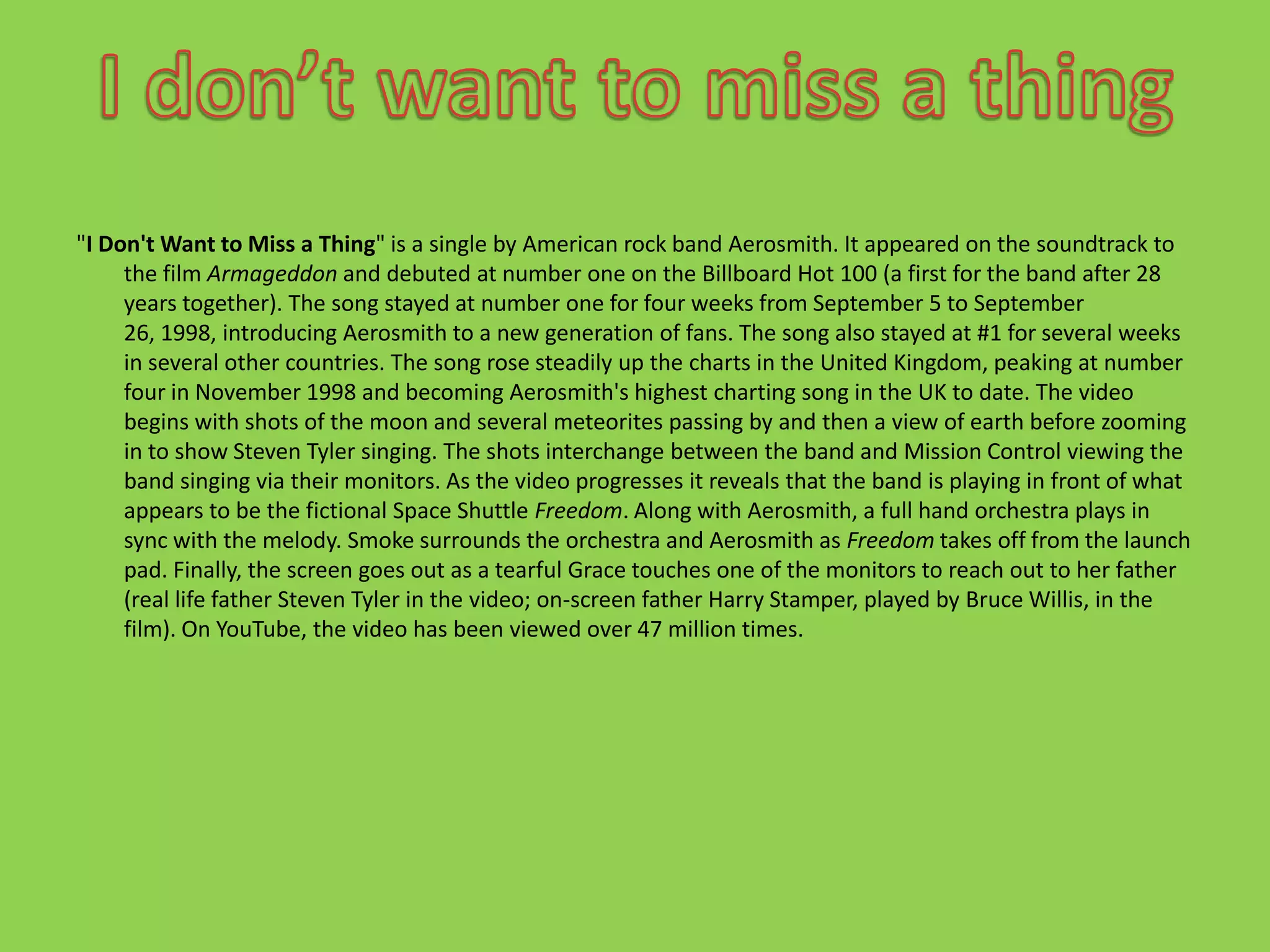 "I Don't Want to Miss a Thing" is a single by American rock band Aerosmith. It appeared on the soundtrack to the film Armageddon and debuted at number one on the Billboard Hot 100 (a first for the band after 28 years together). The song stayed at number one for four weeks from September 5 to September 26, 1998, introducing Aerosmith to a new generation of fans. The song also stayed at #1 for several weeks in several other countries. The song rose steadily up the charts in the United Kingdom, peaking at number four in November 1998 and becoming Aerosmith's highest charting song in the UK to date. The video begins with shots of the moon and several meteorites passing by and then a view of earth before zooming in to show Steven Tyler singing. The shots interchange between the band and Mission Control viewing the band singing via their monitors. As the video progresses it reveals that the band is playing in front of what appears to be the fictional Space Shuttle Freedom. Along with Aerosmith, a full hand orchestra plays in sync with the melody. Smoke surrounds the orchestra and Aerosmith as Freedom takes off from the launch pad. Finally, the screen goes out as a tearful Grace touches one of the monitors to reach out to her father (real life father Steven Tyler in the video; on-screen father Harry Stamper, played by Bruce Willis, in the film). On YouTube, the video has been viewed over 47 million times.I don’t want to miss a thing