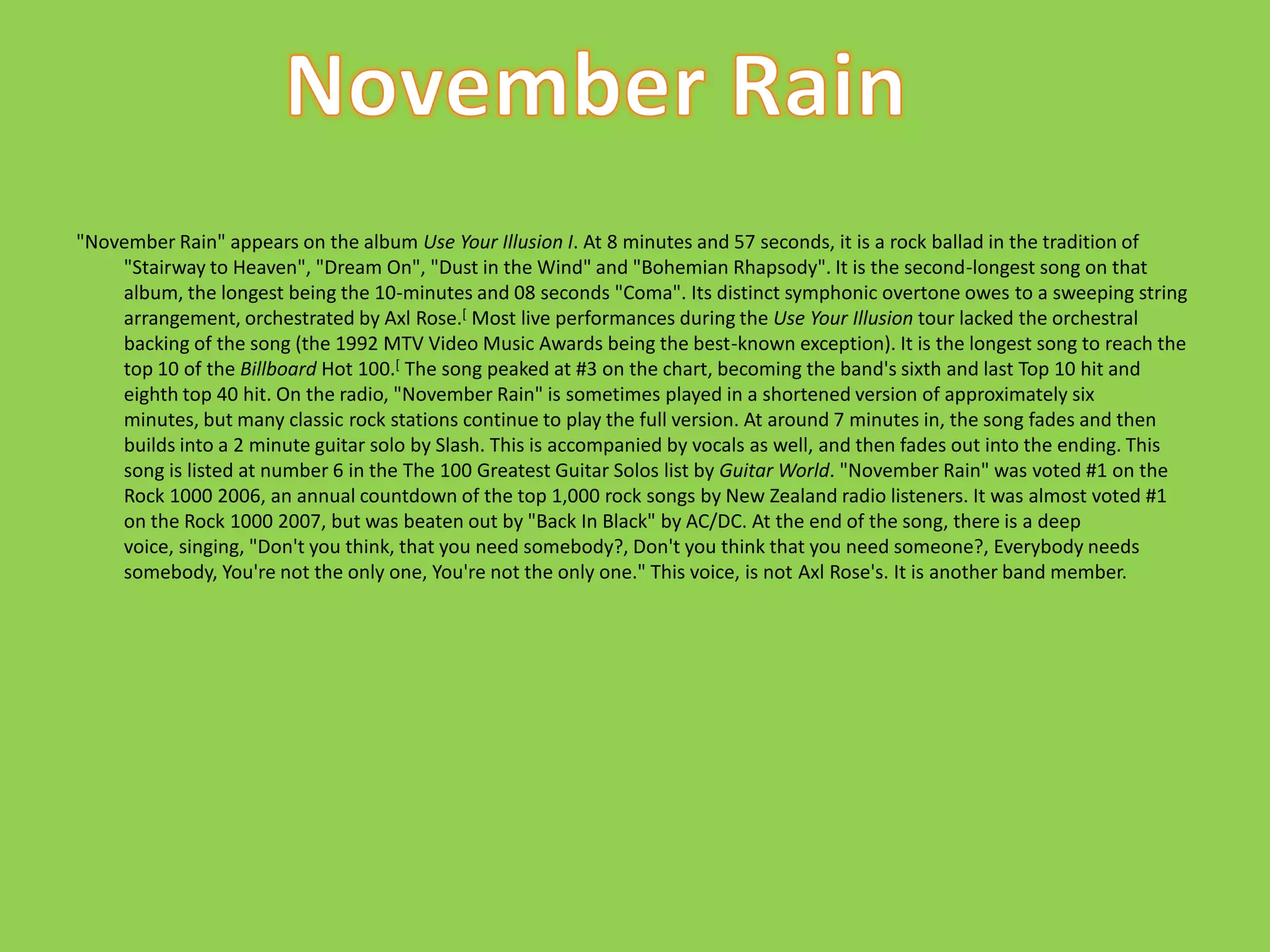 "November Rain" appears on the album Use Your Illusion I. At 8 minutes and 57 seconds, it is a rock ballad in the tradition of "Stairway to Heaven", "Dream On", "Dust in the Wind" and "Bohemian Rhapsody". It is the second-longest song on that album, the longest being the 10-minutes and 08 seconds "Coma". Its distinct symphonic overtone owes to a sweeping string arrangement, orchestrated by Axl Rose.[ Most live performances during the Use Your Illusion tour lacked the orchestral backing of the song (the 1992 MTV Video Music Awards being the best-known exception). It is the longest song to reach the top 10 of the Billboard Hot 100.[ The song peaked at #3 on the chart, becoming the band's sixth and last Top 10 hit and eighth top 40 hit. On the radio, "November Rain" is sometimes played in a shortened version of approximately six minutes, but many classic rock stations continue to play the full version. At around 7 minutes in, the song fades and then builds into a 2 minute guitar solo by Slash. This is accompanied by vocals as well, and then fades out into the ending. This song is listed at number 6 in the The 100 Greatest Guitar Solos list by Guitar World. "November Rain" was voted #1 on the Rock 1000 2006, an annual countdown of the top 1,000 rock songs by New Zealand radio listeners. It was almost voted #1 on the Rock 1000 2007, but was beaten out by "Back In Black" by AC/DC. At the end of the song, there is a deep voice, singing, "Don't you think, that you need somebody?, Don't you think that you need someone?, Everybody needs somebody, You're not the only one, You're not the only one." This voice, is not Axl Rose's. It is another band member.November Rain