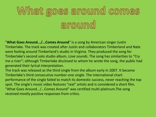 What goes around comes around"What Goes Around.../...Comes Around" is a song by American singer Justin Timberlake. The track was created after Justin and collaborators Timberland and Nate  were fooling around Timberland's studio in Virginia. They produced the song for Timberlake's second solo studio album, Love sounds. The song has similarities to “Cry me a river"; although Timberlake disclosed to whom he wrote the song, the public had generated their lyrical interpretation.The track was released as the third single from the album early in 2007. It became Timberlake's third consecutive number-one single. The international chart performance of the single failed to match its domestic success, never reaching the top spot. The single's music video features "real" artists and is considered a short film. "What Goes Around.../...Comes Around" was certified multi-platinum.The song received mostly positive responses from critics. 