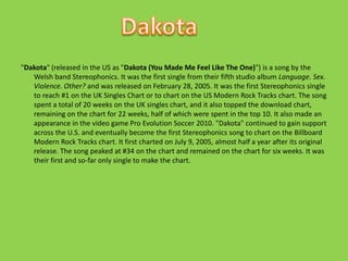 "Dakota" (released in the US as "Dakota (You Made Me Feel Like The One)") is a song by the Welsh band Stereophonics. It was the first single from their fifth studio album Language. Sex. Violence. Other? and was released on February 28, 2005. It was the first Stereophonics single to reach #1 on the UK Singles Chart or to chart on the US Modern Rock Tracks chart. The song spent a total of 20 weeks on the UK singles chart, and it also topped the download chart, remaining on the chart for 22 weeks, half of which were spent in the top 10. It also made an appearance in the video game Pro Evolution Soccer 2010. "Dakota" continued to gain support across the U.S. and eventually become the first Stereophonics song to chart on the Billboard Modern Rock Tracks chart. It first charted on July 9, 2005, almost half a year after its original release. The song peaked at #34 on the chart and remained on the chart for six weeks. It was their first and so-far only single to make the chart.Dakota