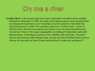 "Cry Me a River" is the second single from Justin Timberlake's solo debut album Justified. Released on December 17, 2002, the single, which features guest vocals and production by Timbaland & Scott Storch, won Timberlake a Grammy Award for "Best Male Pop Vocal Performance" in 2004. The song title comes from "Cry Me a River", written in 1953 by Arthur Hamilton and sung by Julie London in the cult Jayne Mansfield movie The Girl Can't Help It. The song is supposedly a re-telling of Timberlake's split with Britney Spears. Including accusations of her infidelity with lyrics like, "You don't have to say what you did/I already know, I found out from him/Now there's just no chance, for you and me, there'll never be/And don't it make you sad about it."Cry me a river