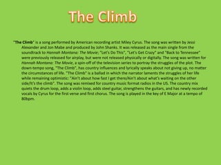 "The Climb" is a song performed by American recording artist Miley Cyrus. The song was written by Jessi Alexander and Jon Mabe and produced by John Shanks. It was released as the main single from the soundtrack to Hannah Montana: The Movie; "Let's Do This", "Let's Get Crazy" and "Back to Tennessee" were previously released for airplay, but were not released physically or digitally. The song was written for Hannah Montana: The Movie, a spin-off of the television series to portray the struggles of the plot. The down-tempo song, "The Climb", has country influences and lyrically speaks about not giving up, no matter the circumstances of life. "The Climb" is a ballad in which the narrator laments the struggles of her life while remaining optimistic: "Ain’t about how fast I get there/Ain’t about what’s waiting on the other side/It’s the climb". The song was remixed for country music format radios in the US. The country mix quiets the drum loop, adds a violin loop, adds steel guitar, strengthens the guitars, and has newly recorded vocals by Cyrus for the first verse and first chorus. The song is played in the key of E Major at a tempo of 80bpm.The Climb