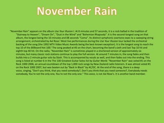 "November Rain" appears on the album Use Your Illusion I. At 8 minutes and 57 seconds, it is a rock ballad in the tradition of "Stairway to Heaven", "Dream On", "Dust in the Wind" and "Bohemian Rhapsody". It is the second-longest song on that album, the longest being the 10-minutes and 08 seconds "Coma". Its distinct symphonic overtone owes to a sweeping string arrangement, orchestrated by Axl Rose.[ Most live performances during the Use Your Illusion tour lacked the orchestral backing of the song (the 1992 MTV Video Music Awards being the best-known exception). It is the longest song to reach the top 10 of the Billboard Hot 100.[ The song peaked at #3 on the chart, becoming the band's sixth and last Top 10 hit and eighth top 40 hit. On the radio, "November Rain" is sometimes played in a shortened version of approximately six minutes, but many classic rock stations continue to play the full version. At around 7 minutes in, the song fades and then builds into a 2 minute guitar solo by Slash. This is accompanied by vocals as well, and then fades out into the ending. This song is listed at number 6 in the The 100 Greatest Guitar Solos list by Guitar World. "November Rain" was voted #1 on the Rock 1000 2006, an annual countdown of the top 1,000 rock songs by New Zealand radio listeners. It was almost voted #1 on the Rock 1000 2007, but was beaten out by "Back In Black" by AC/DC. At the end of the song, there is a deep voice, singing, "Don't you think, that you need somebody?, Don't you think that you need someone?, Everybody needs somebody, You're not the only one, You're not the only one." This voice, is not Axl Rose's. It is another band member.November Rain
