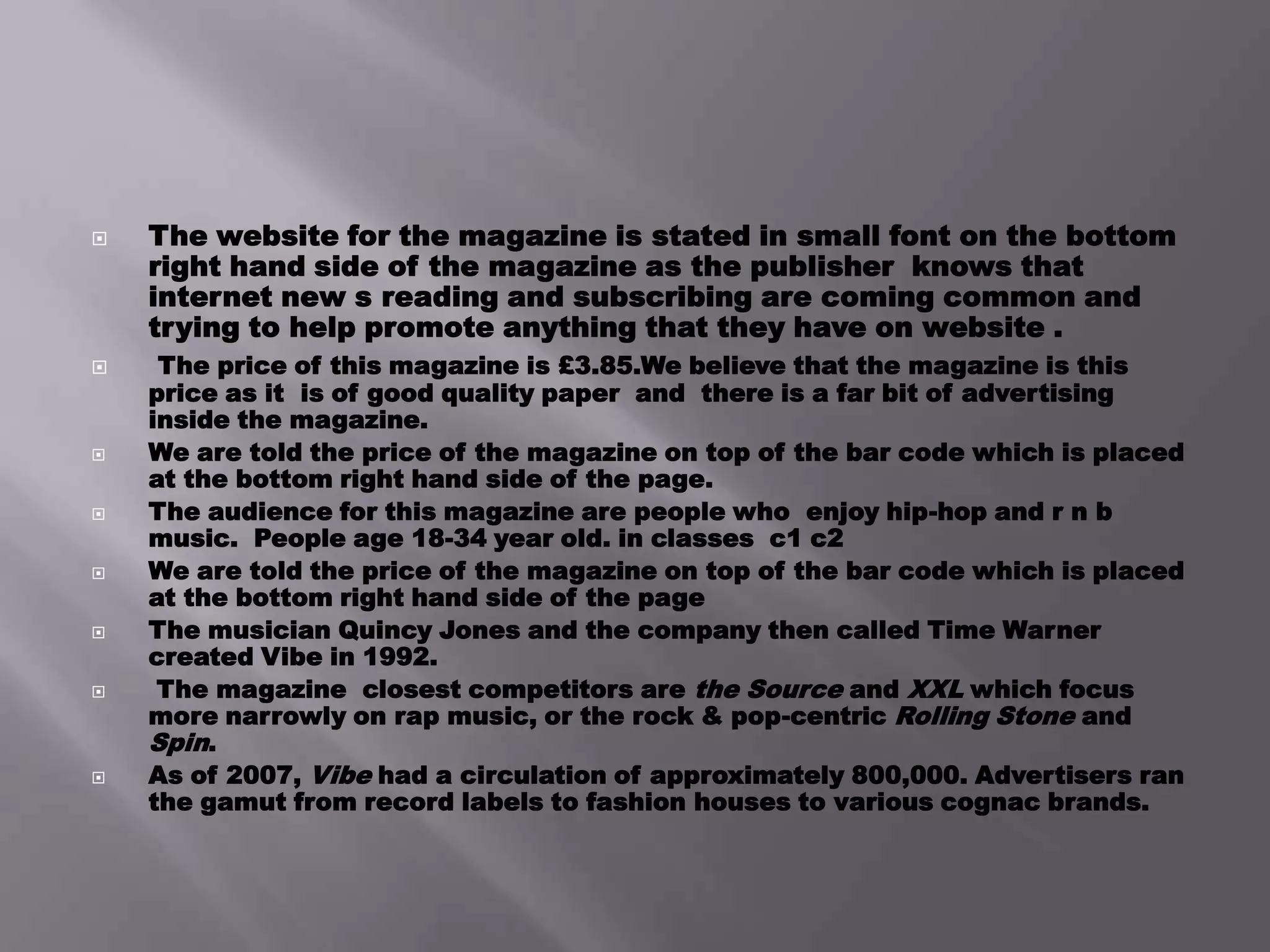The website for the magazine is stated in small font on the bottom right hand side of the magazine as the publisher  knows that  internet new s reading and subscribing are coming common and trying to help promote anything that they have on website .The price of this magazine is £3.85.We believe that the magazine is this price as it  is of good quality paper  and  there is a far bit of advertising inside the magazine.We are told the price of the magazine on top of the bar code which is placed at the bottom right hand side of the page.The audience for this magazine are people who  enjoy hip-hop and r n b music.  People age 18-34 year old. in classes  c1 c2 We are told the price of the magazine on top of the bar code which is placed at the bottom right hand side of the pageThe musician Quincy Jones and the company then called Time Warner created Vibe in 1992.The magazine  closest competitors are the Source and XXL which focus more narrowly on rap music, or the rock & pop-centric Rolling Stone and Spin. As of 2007, Vibe had a circulation of approximately 800,000. Advertisers ran the gamut from record labels to fashion houses to various cognac brands.