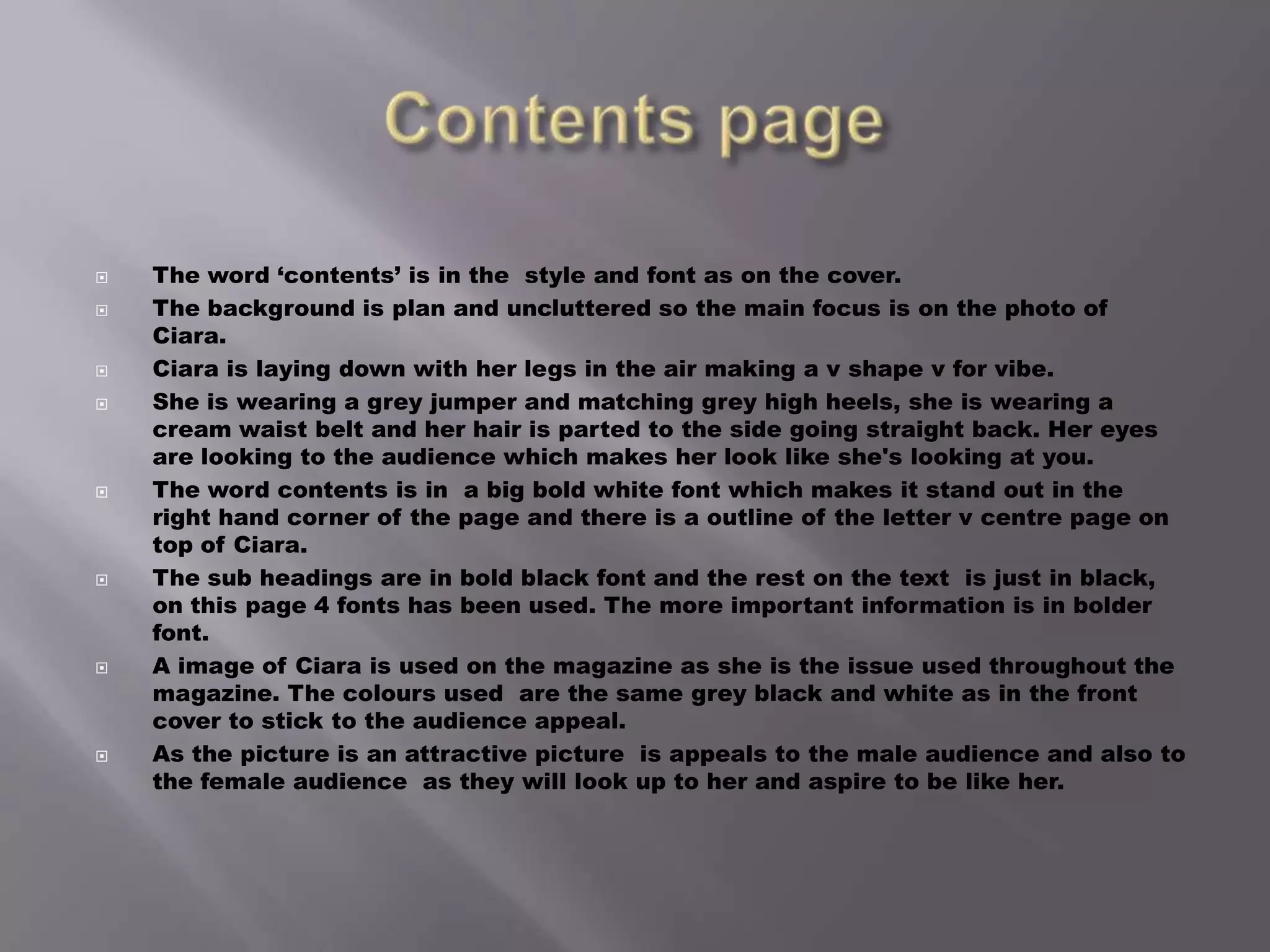 Contents pageThe word ‘contents’ is in the  style and font as on the cover.The background is plan and uncluttered so the main focus is on the photo of Ciara. Ciara is laying down with her legs in the air making a v shape v for vibe.She is wearing a grey jumper and matching grey high heels, she is wearing a cream waist belt and her hair is parted to the side going straight back. Her eyes are looking to the audience which makes her look like she's looking at you.The word contents is in  a big bold white font which makes it stand out in the right hand corner of the page and there is a outline of the letter v centre page on top of Ciara.The sub headings are in bold black font and the rest on the text  is just in black, on this page 4 fonts has been used. The more important information is in bolder font. A image of Ciara is used on the magazine as she is the issue used throughout the magazine. The colours used  are the same grey black and white as in the front cover to stick to the audience appeal.As the picture is an attractive picture  is appeals to the male audience and also to the female audience  as they will look up to her and aspire to be like her. 