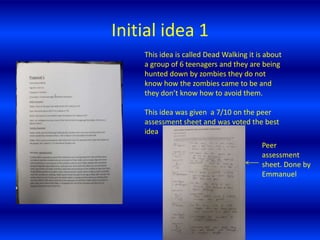 Initial idea 1 This idea is called Dead Walking it is about a group of 6 teenagers and they are being hunted down by zombies they do not know how the zombies came to be and they don’t know how to avoid them. This idea was given  a 7/10 on the peer assessment sheet and was voted the best idea   Peer assessment sheet. Done by Emmanuel  