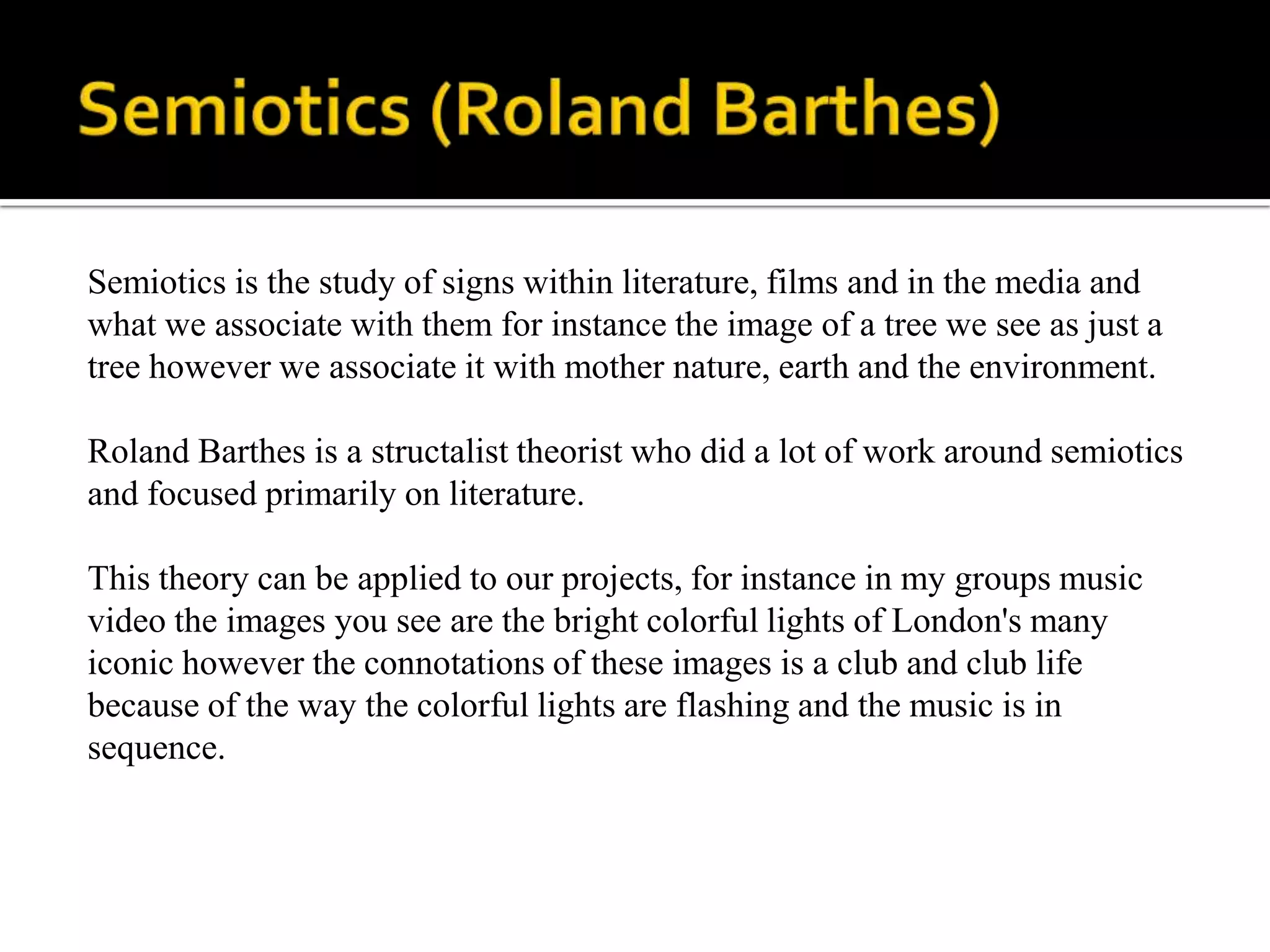 Semiotics (Roland Barthes) Semiotics is the study of signs within literature, films and in the media and what we associate with them for instance the image of a tree we see as just a tree however we associate it with mother nature, earth and the environment.Roland Barthes is a structalist theorist who did a lot of work around semiotics and focused primarily on literature.This theory can be applied to our projects, for instance in my groups music video the images you see are the bright colorful lights of London's many iconic however the connotations of these images is a club and club life because of the way the colorful lights are flashing and the music is in sequence.  
