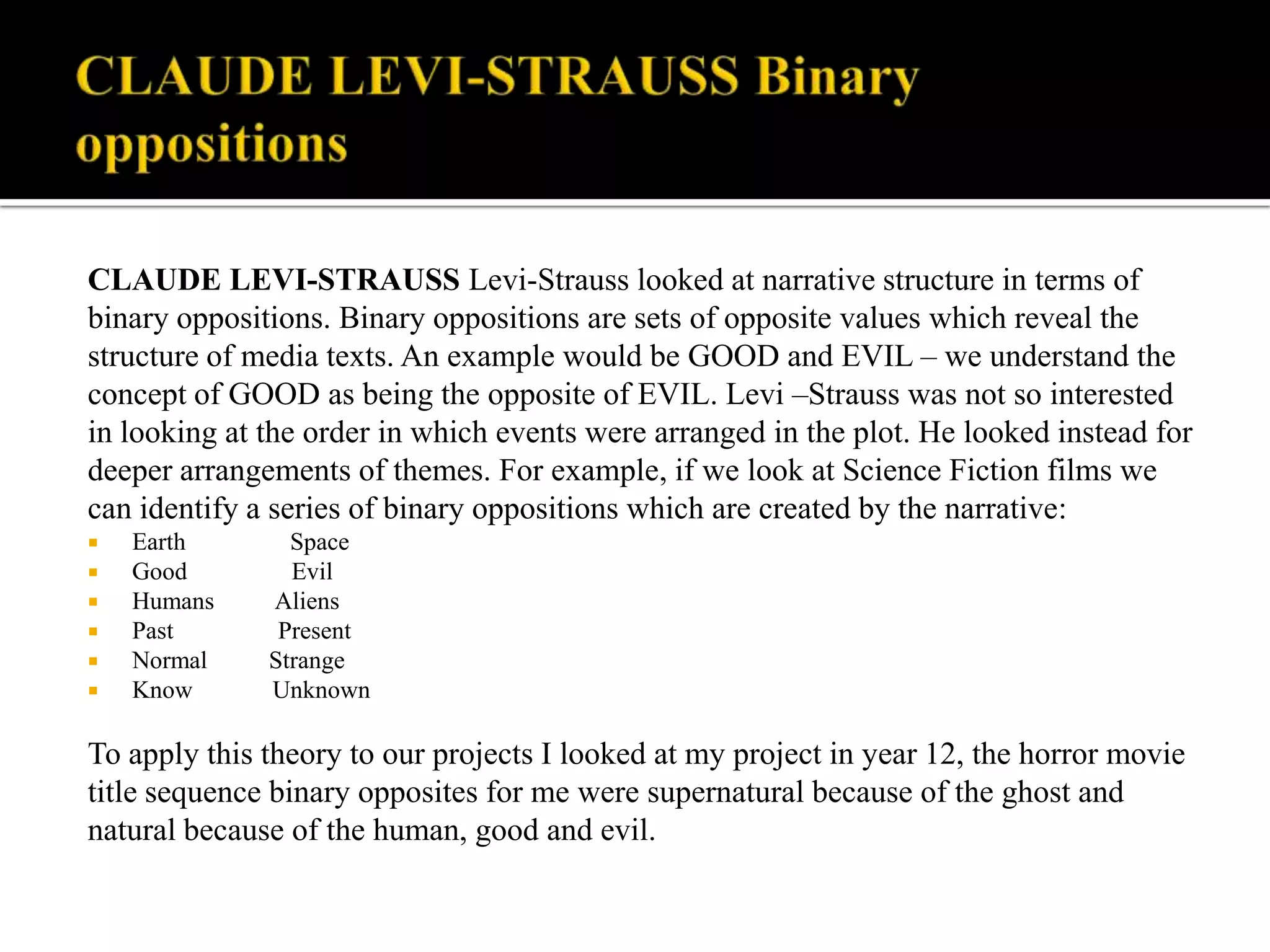 CLAUDE LEVI-STRAUSS Binary oppositions CLAUDE LEVI-STRAUSS Levi-Strauss looked at narrative structure in termsof binary oppositions. Binary oppositions are sets of opposite values which reveal the structure of media texts. An example would be GOOD and EVIL – we understand the concept of GOOD as being the opposite of EVIL. Levi –Strauss was not so interested in looking at the order in which events were arranged in the plot. He looked instead for deeper arrangements of themes. For example, if we look at Science Fiction films we can identify a series of binary oppositions which are created by the narrative:Earth                 Space