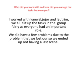 Who did you work with and how did you manage the
tasks between you?
I worked with kanwal,jojor and leutrim,
we all slit up the tasks in the group
fairly as everyone had an important
role.
We did have a few problems due to the
problem that we lost our so we ended
up not having a last scene .
 