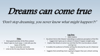 Dreams can come true
‘Don't stop dreaming, you never know what might happen!?!’
Title:
• Gives good overview of the films content
• Doesn’t give to much away -> only tells you the
bases of the film
• Easy to remember and recite
• Links to the hit song ‘dreams’ by Gabrielle
Log line:
• Adds mystery
• Has direct link to title ‘dreams’ extending on audiences perception of the film
• Suggest don't give up on a dream if it doesn't happen straight away
• Implies that dreams d come true and that the film must be about a dream
coming true
• It enables the audience to finishes writing the story by the use of a rhetorical
question.
• Suggests that something more is going to happen than just a dream coming
true.
 