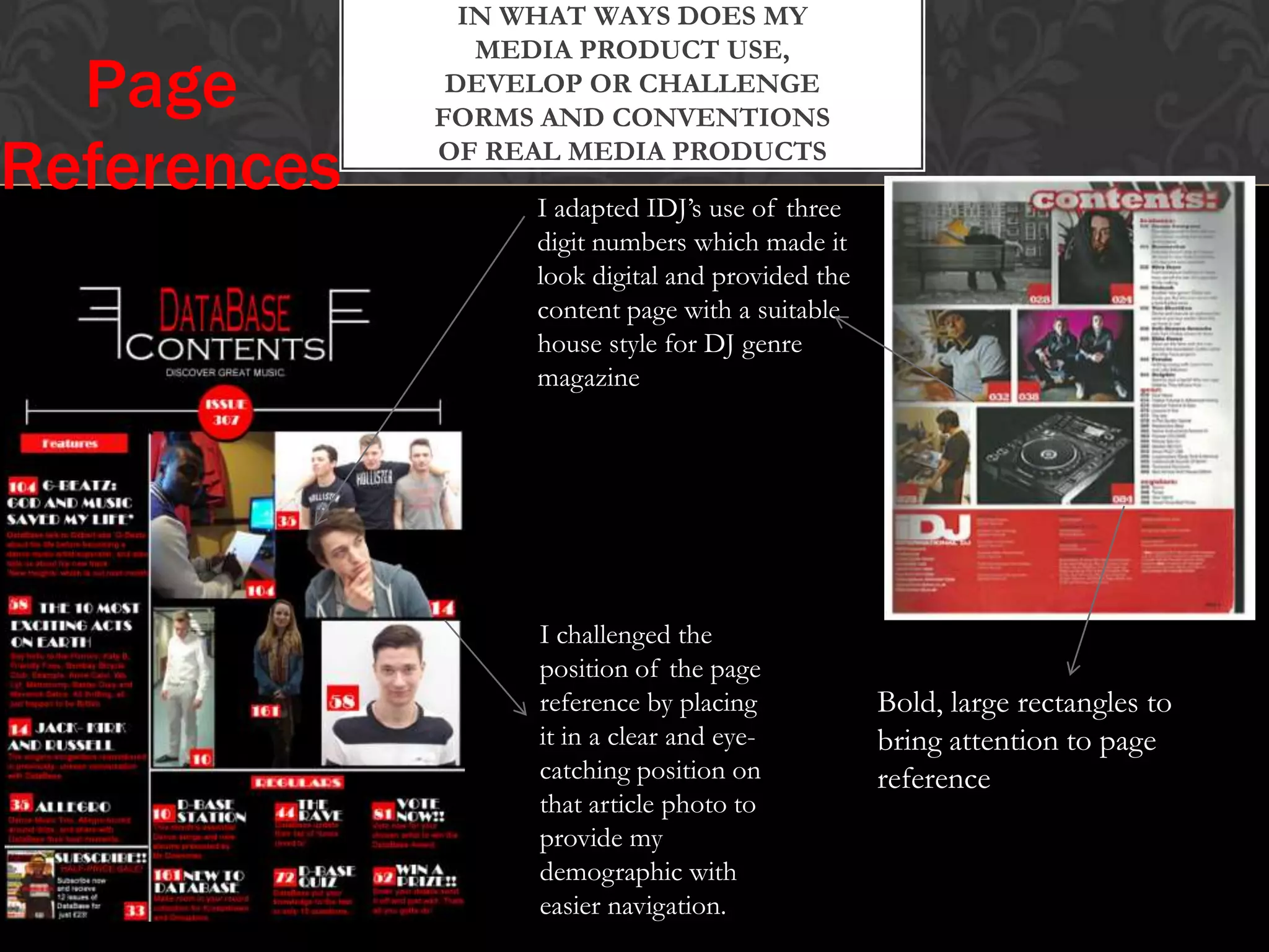 IN WHAT WAYS DOES MY
MEDIA PRODUCT USE,
DEVELOP OR CHALLENGE
FORMS AND CONVENTIONS
OF REAL MEDIA PRODUCTS
I adapted IDJ’s use of three
digit numbers which made it
look digital and provided the
content page with a suitable
house style for DJ genre
magazine
Bold, large rectangles to
bring attention to page
reference
Page
References
I challenged the
position of the page
reference by placing
it in a clear and eye-
catching position on
that article photo to
provide my
demographic with
easier navigation.
 
