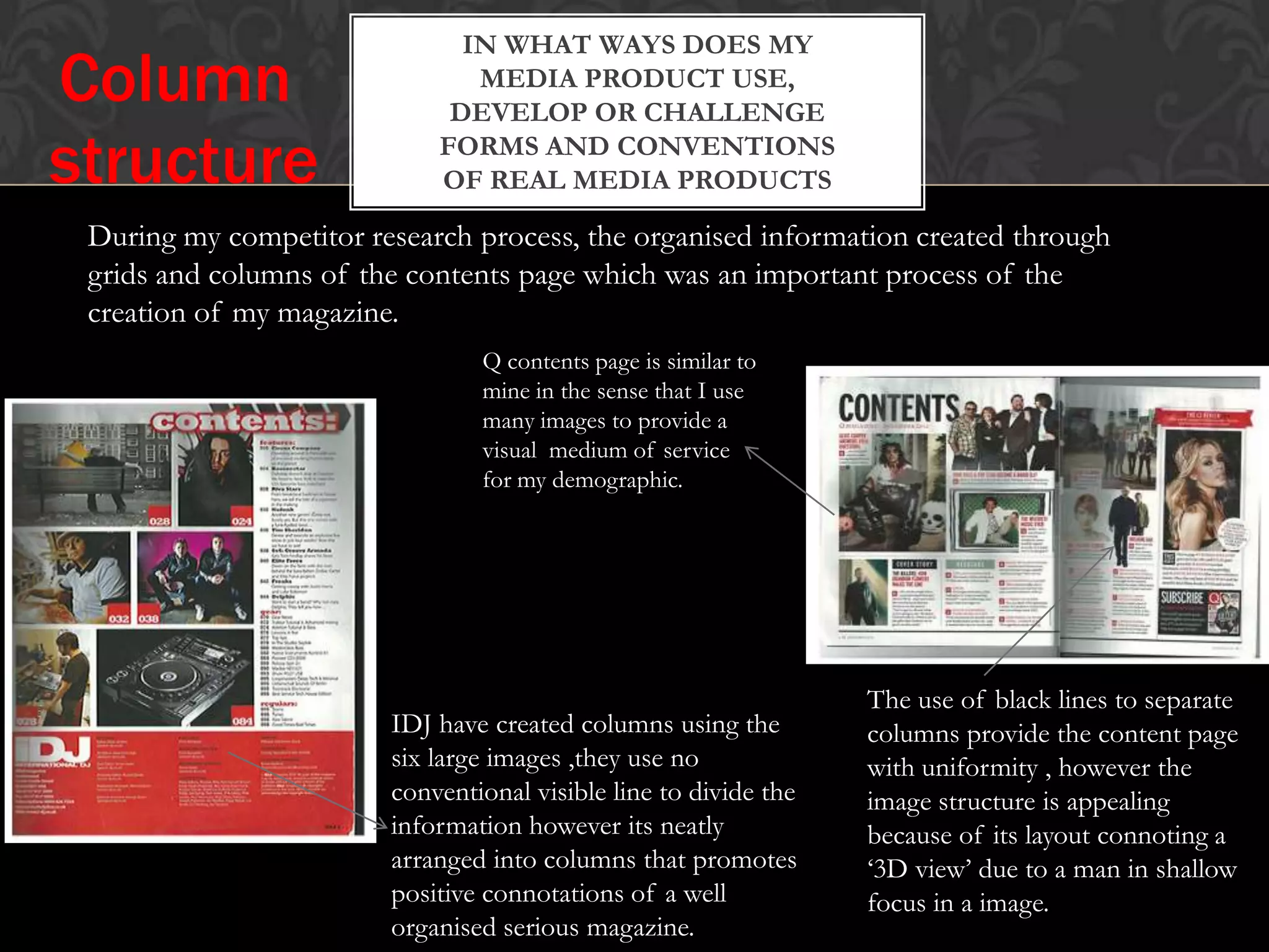 IN WHAT WAYS DOES MY
MEDIA PRODUCT USE,
DEVELOP OR CHALLENGE
FORMS AND CONVENTIONS
OF REAL MEDIA PRODUCTS
Column
structure
During my competitor research process, the organised information created through
grids and columns of the contents page which was an important process of the
creation of my magazine.
IDJ have created columns using the
six large images ,they use no
conventional visible line to divide the
information however its neatly
arranged into columns that promotes
positive connotations of a well
organised serious magazine.
Q contents page is similar to
mine in the sense that I use
many images to provide a
visual medium of service
for my demographic.
The use of black lines to separate
columns provide the content page
with uniformity , however the
image structure is appealing
because of its layout connoting a
‘3D view’ due to a man in shallow
focus in a image.
 