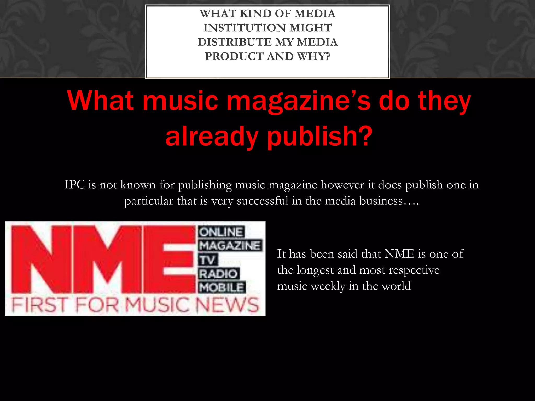 WHAT KIND OF MEDIA
INSTITUTION MIGHT
DISTRIBUTE MY MEDIA
PRODUCT AND WHY?
What music magazine’s do they
already publish?
IPC is not known for publishing music magazine however it does publish one in
particular that is very successful in the media business….
It has been said that NME is one of
the longest and most respective
music weekly in the world
 