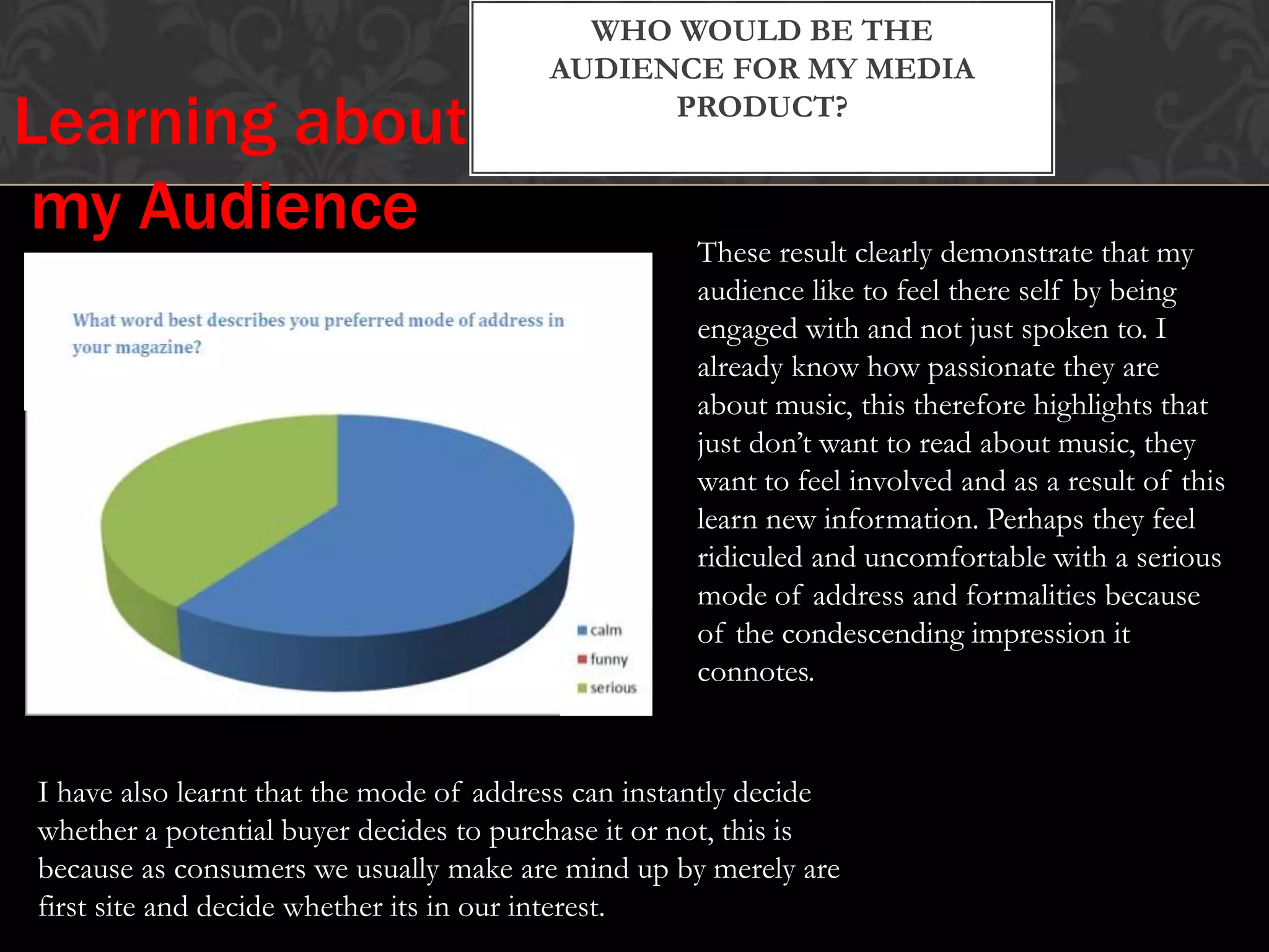WHO WOULD BE THE
AUDIENCE FOR MY MEDIA
PRODUCT?
These result clearly demonstrate that my
audience like to feel there self by being
engaged with and not just spoken to. I
already know how passionate they are
about music, this therefore highlights that
just don’t want to read about music, they
want to feel involved and as a result of this
learn new information. Perhaps they feel
ridiculed and uncomfortable with a serious
mode of address and formalities because
of the condescending impression it
connotes.
I have also learnt that the mode of address can instantly decide
whether a potential buyer decides to purchase it or not, this is
because as consumers we usually make are mind up by merely are
first site and decide whether its in our interest.
Learning about
my Audience
 