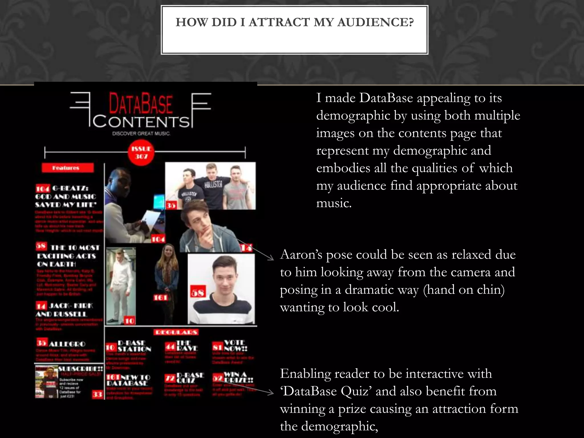 HOW DID I ATTRACT MY AUDIENCE?
I made DataBase appealing to its
demographic by using both multiple
images on the contents page that
represent my demographic and
embodies all the qualities of which
my audience find appropriate about
music.
Aaron’s pose could be seen as relaxed due
to him looking away from the camera and
posing in a dramatic way (hand on chin)
wanting to look cool.
Enabling reader to be interactive with
‘DataBase Quiz’ and also benefit from
winning a prize causing an attraction form
the demographic,
 