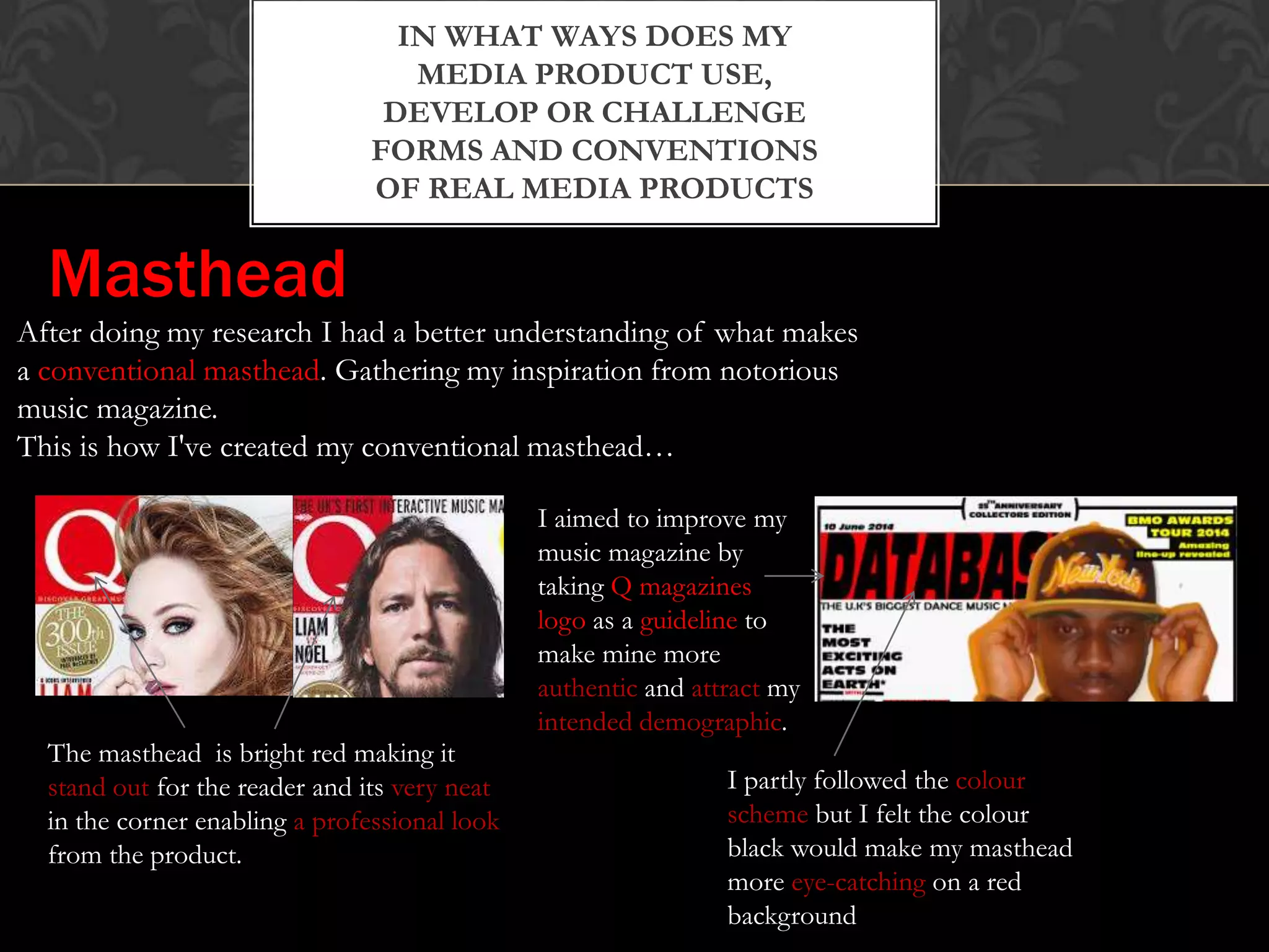 IN WHAT WAYS DOES MY
MEDIA PRODUCT USE,
DEVELOP OR CHALLENGE
FORMS AND CONVENTIONS
OF REAL MEDIA PRODUCTS
After doing my research I had a better understanding of what makes
a conventional masthead. Gathering my inspiration from notorious
music magazine.
This is how I've created my conventional masthead…
The masthead is bright red making it
stand out for the reader and its very neat
in the corner enabling a professional look
from the product.
I aimed to improve my
music magazine by
taking Q magazines
logo as a guideline to
make mine more
authentic and attract my
intended demographic.
I partly followed the colour
scheme but I felt the colour
black would make my masthead
more eye-catching on a red
background
Masthead
 