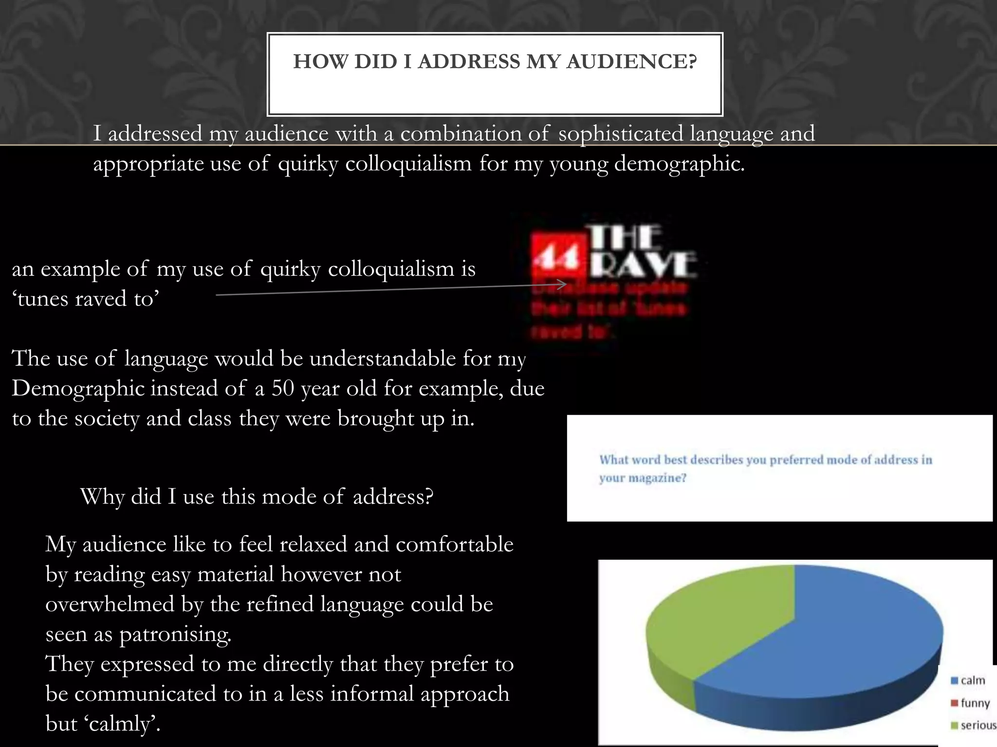 HOW DID I ADDRESS MY AUDIENCE?
I addressed my audience with a combination of sophisticated language and
appropriate use of quirky colloquialism for my young demographic.
an example of my use of quirky colloquialism is
‘tunes raved to’
The use of language would be understandable for my
Demographic instead of a 50 year old for example, due
to the society and class they were brought up in.
Why did I use this mode of address?
My audience like to feel relaxed and comfortable
by reading easy material however not
overwhelmed by the refined language could be
seen as patronising.
They expressed to me directly that they prefer to
be communicated to in a less informal approach
but ‘calmly’.
 