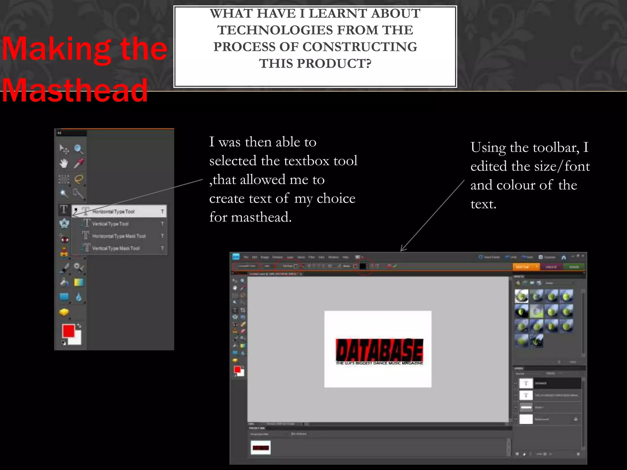 WHAT HAVE I LEARNT ABOUT
TECHNOLOGIES FROM THE
PROCESS OF CONSTRUCTING
THIS PRODUCT?
I was then able to
selected the textbox tool
,that allowed me to
create text of my choice
for masthead.
Using the toolbar, I
edited the size/font
and colour of the
text.
Making the
Masthead
 