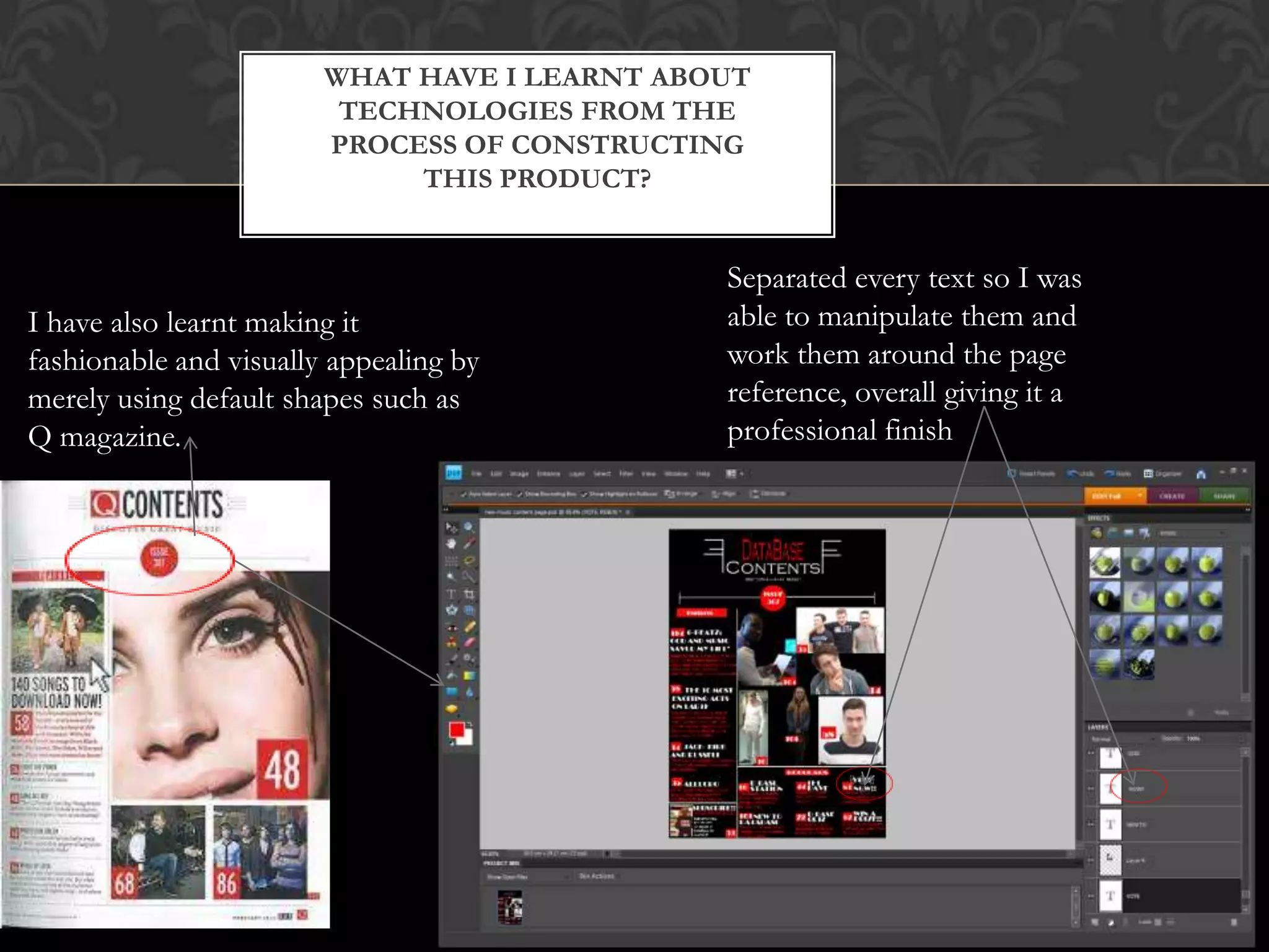 WHAT HAVE I LEARNT ABOUT
TECHNOLOGIES FROM THE
PROCESS OF CONSTRUCTING
THIS PRODUCT?
Separated every text so I was
able to manipulate them and
work them around the page
reference, overall giving it a
professional finish
I have also learnt making it
fashionable and visually appealing by
merely using default shapes such as
Q magazine.
 