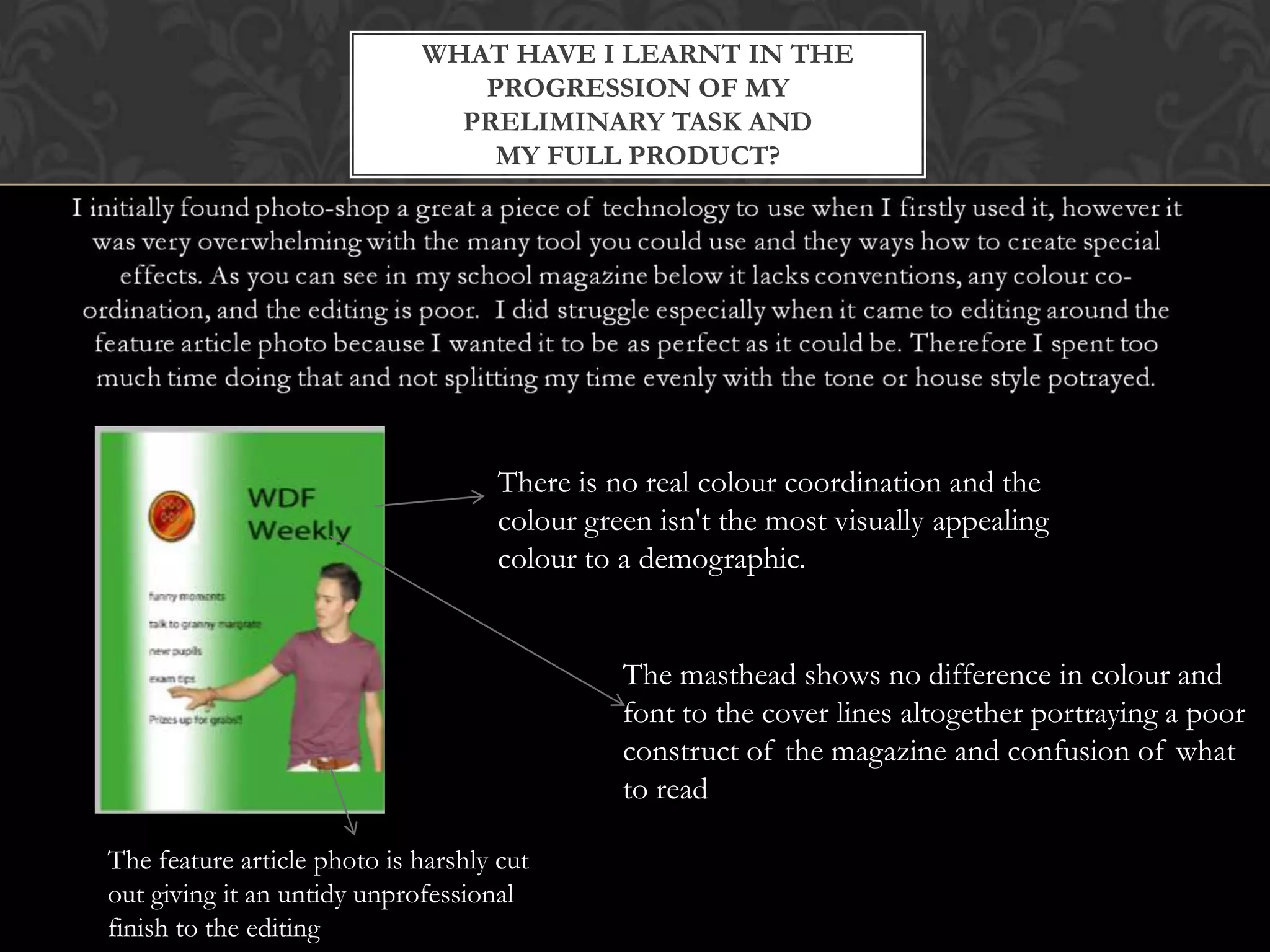 WHAT HAVE I LEARNT IN THE
PROGRESSION OF MY
PRELIMINARY TASK AND
MY FULL PRODUCT?
What I’ve learned?
The masthead shows no difference in colour and
font to the cover lines altogether portraying a poor
construct of the magazine and confusion of what
to read
The feature article photo is harshly cut
out giving it an untidy unprofessional
finish to the editing
There is no real colour coordination and the
colour green isn't the most visually appealing
colour to a demographic.
 