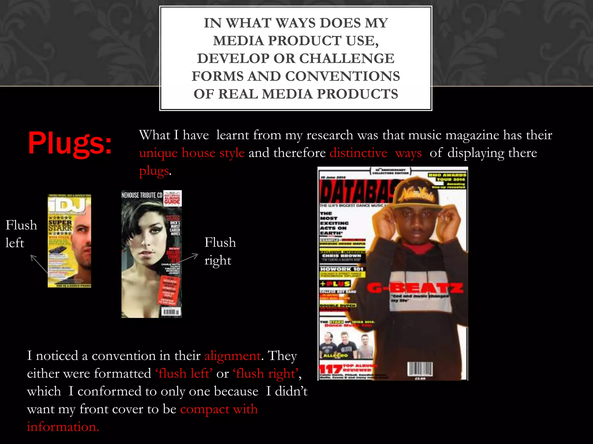IN WHAT WAYS DOES MY
MEDIA PRODUCT USE,
DEVELOP OR CHALLENGE
FORMS AND CONVENTIONS
OF REAL MEDIA PRODUCTS
Plugs: What I have learnt from my research was that music magazine has their
unique house style and therefore distinctive ways of displaying there
plugs.
Flush
left Flush
right
I noticed a convention in their alignment. They
either were formatted ‘flush left’ or ‘flush right’,
which I conformed to only one because I didn’t
want my front cover to be compact with
information.
 