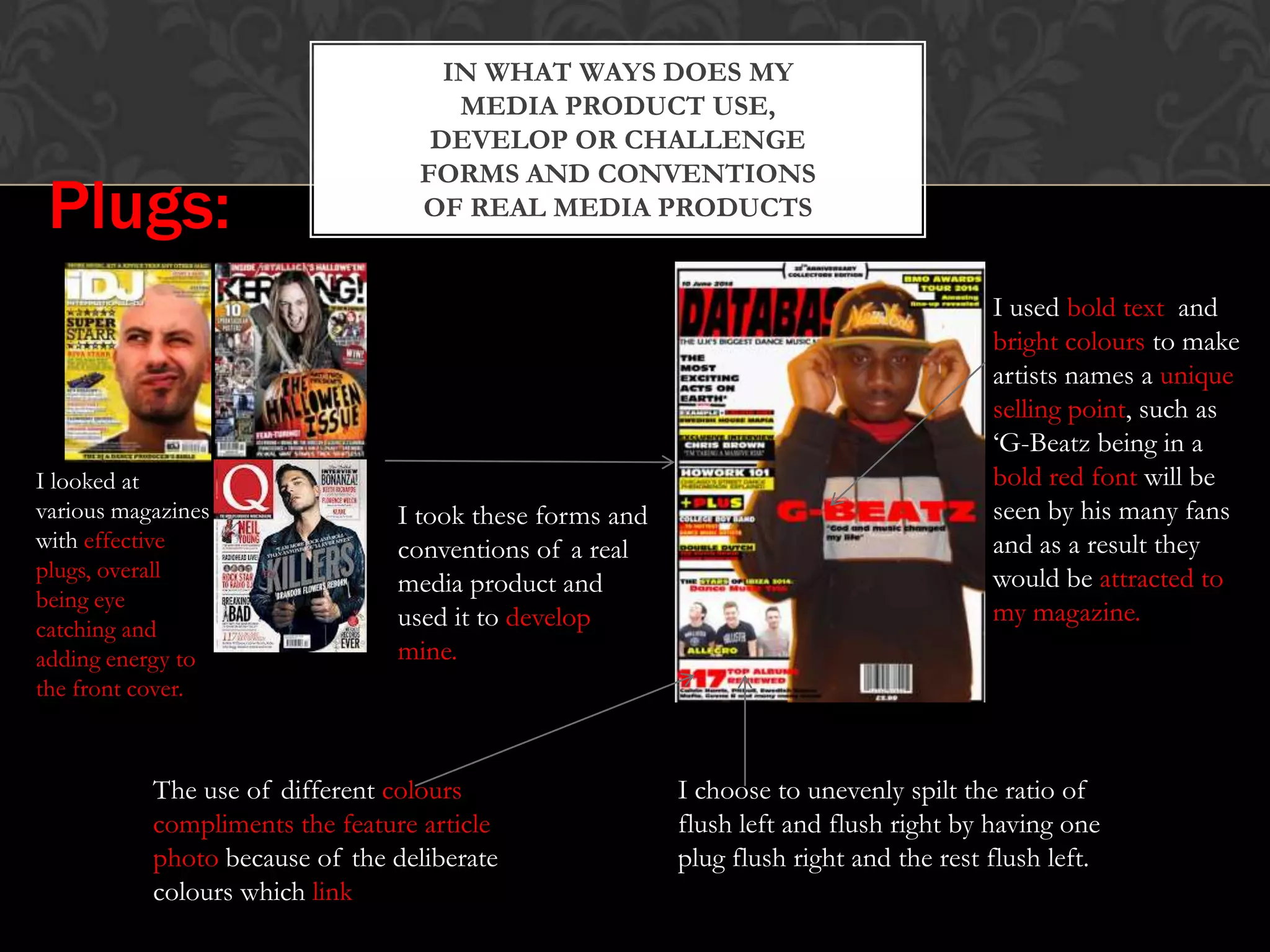 IN WHAT WAYS DOES MY
MEDIA PRODUCT USE,
DEVELOP OR CHALLENGE
FORMS AND CONVENTIONS
OF REAL MEDIA PRODUCTSPlugs:
I looked at
various magazines
with effective
plugs, overall
being eye
catching and
adding energy to
the front cover.
I took these forms and
conventions of a real
media product and
used it to develop
mine.
I choose to unevenly spilt the ratio of
flush left and flush right by having one
plug flush right and the rest flush left.
The use of different colours
compliments the feature article
photo because of the deliberate
colours which link
I used bold text and
bright colours to make
artists names a unique
selling point, such as
‘G-Beatz being in a
bold red font will be
seen by his many fans
and as a result they
would be attracted to
my magazine.
 