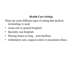 Health Care SettingThese are some different types of setting that medical terminology is used.Acute care or general hospitalsSpecialty care hospitalsNursing homes or long – term facilitiesAmbulatory care, surgical center or out patient clinics.
