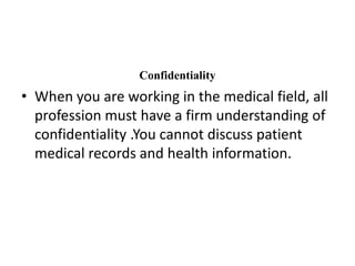 ConfidentialityWhen you are working in the medical field, all profession must have a firm understanding of confidentiality .You cannot discuss patient medical records and health information.