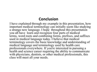 ConclusionI have explained through my example in this presentation, how important medical terminology can initially seem like studying a strange new language. I hope  throughout this presentation  you all have  learn and recognize four parts of medical terms, word roots and combining forms, prefixes, and suffixes used in medical language today. I believe that medical terminology covers the basic knowledge and understanding of medical language and terminology used by health care professionals everywhere. If you're interested in pursuing a health and science career requiring the ability to communicate with physicians, dentists, or other medical professionals, this class will meet all your needs.
