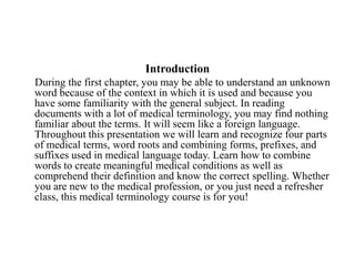 Introduction     During the first chapter, you may be able to understand an unknown word because of the context in which it is used and because you have some familiarity with the general subject. In reading documents with a lot of medical terminology, you may find nothing familiar about the terms. It will seem like a foreign language. Throughout this presentation we will learn and recognize four parts of medical terms, word roots and combining forms, prefixes, and suffixes used in medical language today. Learn how to combine words to create meaningful medical conditions as well as comprehend their definition and know the correct spelling. Whether you are new to the medical profession, or you just need a refresher class, this medical terminology course is for you!