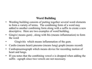 Word BuildingWording building consists of putting together several word elements to form a variety of terms.  The combining form of a word may added to another combining form along with a suffix to create a new descriptive.  Here are two examples of word building.Gingiv( means gum) , along with Itis (means inflammation) to form the word         Gingivitis  which means inflammation of the gum.Cardio (means heart) pneumo (means lung) graph (means record)Cardiopnuemograph which means device for recording motion of heart and lungs.If you notes that the combining vowel o is dropped when adding the suffix –ograph since two vowels are not necessary.