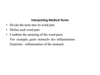Interpreting Medical TermsDivide the term into its word part.Define each word part.Combine the meaning of the word parts.     For  example, gastr- stomach- itis- inflammation Gastristis- inflammation of the stomach.