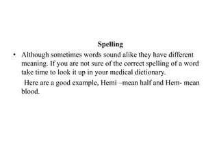 SpellingAlthough sometimes words sound alike they have different meaning. If you are not sure of the correct spelling of a word take time to look it up in your medical dictionary.Here are a good example, Hemi –mean half and Hem- mean blood. 