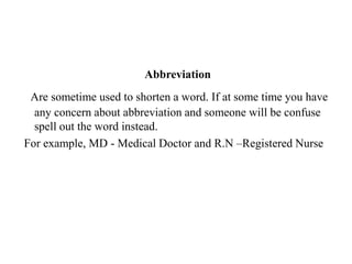 Abbreviation Are sometime used to shorten a word. If at some time you have any concern about abbreviation and someone will be confuse spell out the word instead.For example, MD - Medical Doctor and R.N –Registered Nurse