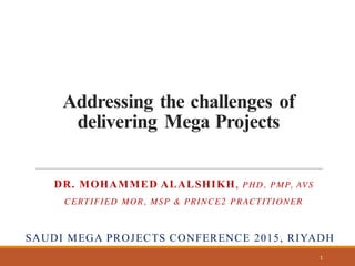 Addressing the challenges of
delivering Mega Projects
DR. MOHAMMED ALALSHIKH, PHD, PMP, AVS
CERTIFIED MOR, MSP & PRINCE2 PRACTITIONER
SAUDI MEGA PROJECTS CONFERENCE 2015, RIYADH
1
 