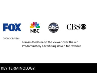 Broadcasters:
                Transmitted free to the viewer over the air
                Predominately advertising driven for revenue




KEY TERMINOLOGY:
 