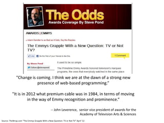 "Change is coming. I think we are at the dawn of a strong new
                         presence of web-based programming.”

          "It is in 2012 what premium cable was in 1984, in terms of moving
                    in the way of Emmy recognition and prominence.“

                                                 -- John Leverence, senior vice president of awards for the
                                                                    Academy of Television Arts & Sciences
Source: TheWrap.com “The Emmys Grapple With a New Question: TV or Not TV” April ’12
 