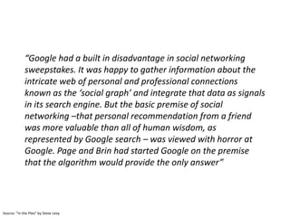 “Google had a built in disadvantage in social networking
             sweepstakes. It was happy to gather information about the
             intricate web of personal and professional connections
             known as the ‘social graph’ and integrate that data as signals
             in its search engine. But the basic premise of social
             networking –that personal recommendation from a friend
             was more valuable than all of human wisdom, as
             represented by Google search – was viewed with horror at
             Google. Page and Brin had started Google on the premise
             that the algorithm would provide the only answer”




Source: “In the Plex” by Steve Levy
 