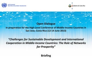 Open Dialogue
In preparation for the High-Level Conference of Middle-Income Countries in
                    San Jose, Costa Rica (12-14 June 2013)


 “Challenges for Sustainable Development and International
Cooperation in Middle-Income Countries: The Role of Networks
                       for Prosperity”

                                Briefing
 