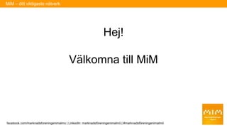 Hej!
Välkomna till MiM
MiM – ditt viktigaste nätverk
facebook.com/marknadsforeningenimalmo | LinkedIn: marknadsföreningenimalmö | #marknadsföreningenimalmö
 