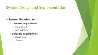 System Design and Implementation
 System Requirements
 Software Requirements
• Xilinx ISE 14.6
• MATLAB R2013a
 Hardware Requirements
• FPGA Spartan -3
• Camera
 